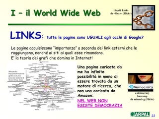 22
I – il World Wide Web
Le pagine acquisiscono “importanza” a seconda dei link esterni che le
raggiungono, nonché ai siti ai quali esse rimandano.
E’ la teoria dei grafi che domina in Internet!
LINKS: tutte le pagine sono UGUALI agli occhi di Google?
e-democracy
barcamp
da ssimm1rg (Flickr)
Liquid Links
da ~Dezz~ (Flickr)
Una pagina caricata da
me ha infinite
possibilità in meno di
essere trovata da un
motore di ricerca, che
non una caricata da
Amazon:
NEL WEB NON
ESISTE DEMOCRAZIA
Wikipedia:
Rappresentazione
grafica di una
piccola sezione di
World Wide Web
 