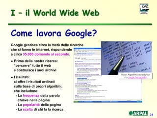24
Come lavora Google?
Google gestisce circa la metà delle ricerche
che si fanno in internet, rispondendo
a circa 35.000 domande al secondo.
 Prima della nostra ricerca:
“percorre” tutto il web
e costruisce i suoi archivi
 I risultati:
ci offre i risultati ordinati
sulla base di propri algoritmi,
che includono:
- La frequenza della parola
chiave nella pagina
- La popolarità della pagina
- La scelta di chi fa la ricerca
Flickr: Algoritmo estadístico
da Jorge Franganillo
I – il World Wide Web
 