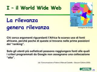 25
La rilevanza
genera rilevanza
Chi cerca argomenti riguardanti l’Africa fa scarso uso di fonti
africane, perché poche di queste si trovano nelle prime posizioni
del “ranking”.
Solo gli utenti più sofisticati possono raggiungere fonti alle quali
i criteri programmati da Google non assegnano una collocazione
“alta”.
I – il World Wide Web
(da “Comunicazione e Potere di Manuel Castells – Bocconi Editore 2009)
Immagine da Google
 