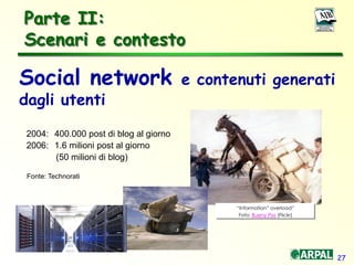27
Parte II:
Scenari e contesto
Social network e contenuti generati
dagli utenti
2004: 400.000 post di blog al giorno
2006: 1.6 milioni post al giorno
(50 milioni di blog)
Fonte: Technorati
“Information” overload”
Foto: Bueny Pixs (Flickr)
 