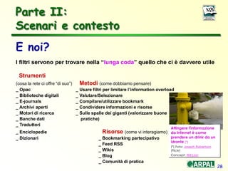 28
Parte II:
Scenari e contesto
E noi?
I filtri servono per trovare nella “lunga coda” quello che ci è davvero utile
Strumenti
(cosa la rete ci offre “di suo”) Metodi (come dobbiamo pensare)
_ Opac _ Usare filtri per limitare l’information overload
_ Biblioteche digitali _ Valutare/Selezionare
_ E-journals _ Compilare/utilizzare bookmark
_ Archivi aperti _ Condividere informazioni e risorse _
_ Motori di ricerca _ Sulle spalle dei giganti (valorizzare buone
_ Banche dati pratiche)
_ Traduttori
_ Enciclopedie Risorse (come vi interagiamo)
_ Dizionari _ Bookmarking partecipativo
_ Feed RSS
_ Wikis
_ Blog
_ Comunità di pratica
Attingere l'informazione
da Internet è come
prendere un drink da un
idrante (*)
(*) Foto: Joseph Robertson
(Flickr)
Concept: Will Lion
 