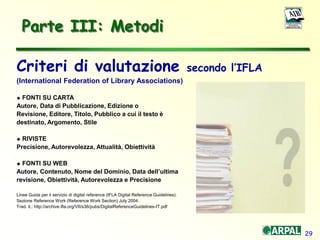 29
Parte III: Metodi
Criteri di valutazione secondo l’IFLA
(International Federation of Library Associations)
 FONTI SU CARTA
Autore, Data di Pubblicazione, Edizione o
Revisione, Editore, Titolo, Pubblico a cui il testo è
destinato, Argomento, Stile
 RIVISTE
Precisione, Autorevolezza, Attualità, Obiettività
 FONTI SU WEB
Autore, Contenuto, Nome del Dominio, Data dell’ultima
revisione, Obiettività, Autorevolezza e Precisione
Linee Guida per il servizio di digital reference (IFLA Digital Reference Guidelines).
Sezione Reference Work (Reference Work Section) July 2004.
Trad. it.: http://archive.ifla.org/VII/s36/pubs/DigitalReferenceGuidelines-IT.pdf
 
