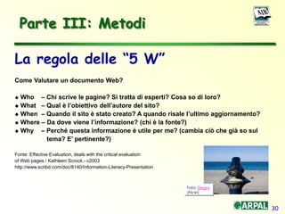 30
Parte III: Metodi
La regola delle “5 W”
Come Valutare un documento Web?
 Who – Chi scrive le pagine? Si tratta di esperti? Cosa so di loro?
 What – Qual è l’obiettivo dell’autore del sito?
 When – Quando il sito è stato creato? A quando risale l’ultimo aggiornamento?
 Where – Da dove viene l’informazione? (chi è la fonte?)
 Why – Perché questa informazione è utile per me? (cambia ciò che già so sul
tema? E’ pertinente?)
Fonte: Effective Evaluation, deals with the critical evaluation
of Web pages / Kathleen Scrock.- c2003
http://www.scribd.com/doc/8140/Information-Literacy-Presentation
Foto: Degra
(Flickr)
 
