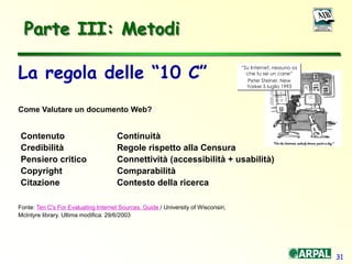 31
Parte III: Metodi
La regola delle “10 C”
Come Valutare un documento Web?
Contenuto Continuità
Credibilità Regole rispetto alla Censura
Pensiero critico Connettività (accessibilità + usabilità)
Copyright Comparabilità
Citazione Contesto della ricerca
Fonte: Ten C's For Evaluating Internet Sources. Guide / University of Wisconsin,
McIntyre library. Ultima modifica: 29/6/2003
“Su Internet, nessuno sa
che tu sei un cane”
Peter Steiner, New
Yorker 5 luglio 1993
 