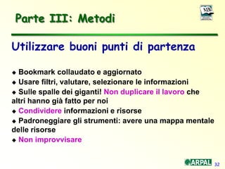 32
Parte III: Metodi
Utilizzare buoni punti di partenza
 Bookmark collaudato e aggiornato
 Usare filtri, valutare, selezionare le informazioni
 Sulle spalle dei giganti! Non duplicare il lavoro che
altri hanno già fatto per noi
 Condividere informazioni e risorse
 Padroneggiare gli strumenti: avere una mappa mentale
delle risorse
 Non improvvisare
 