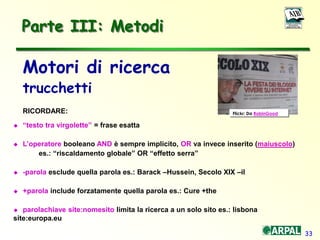 33
Parte III: Metodi
Motori di ricerca
trucchetti
RICORDARE:
 “testo tra virgolette” = frase esatta
 L’operatore booleano AND è sempre implicito, OR va invece inserito (maiuscolo)
es.: “riscaldamento globale” OR “effetto serra”
 -parola esclude quella parola es.: Barack –Hussein, Secolo XIX –il
 +parola include forzatamente quella parola es.: Cure +the
 parolachiave site:nomesito limita la ricerca a un solo sito es.: lisbona
site:europa.eu
Flickr: Da RobinGood
 
