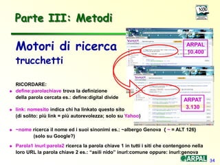 34
Parte III: Metodi
Motori di ricerca
trucchetti
RICORDARE:
 define:parolachiave trova la definizione
della parola cercata es.: define:digital divide
 link: nomesito indica chi ha linkato questo sito
(di solito: più link = più autorevolezza; solo su Yahoo)
 ~nome ricerca il nome ed i suoi sinonimi es.: ~albergo Genova { ~ = ALT 126}
(solo su Google?)
 Parola1 inurl:parola2 ricerca la parola chiave 1 in tutti i siti che contengono nella
loro URL la parola chiave 2 es.: “asili nido” inurl:comune oppure: inurl:genova
ARPAT
3.130
ARPAL
10.400
 