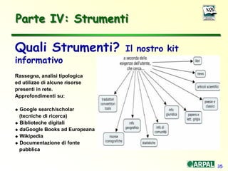 35
Parte IV: Strumenti
Quali Strumenti? Il nostro kit
informativo
Rassegna, analisi tipologica
ed utilizzo di alcune risorse
presenti in rete.
Approfondimenti su:
 Google search/scholar
(tecniche di ricerca)
 Biblioteche digitali
 daGoogle Books ad Europeana
 Wikipedia
 Documentazione di fonte
pubblica
 