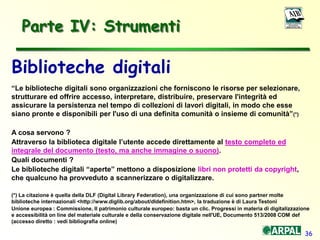 36
Parte IV: Strumenti
Biblioteche digitali
“Le biblioteche digitali sono organizzazioni che forniscono le risorse per selezionare,
strutturare ed offrire accesso, interpretare, distribuire, preservare l'integrità ed
assicurare la persistenza nel tempo di collezioni di lavori digitali, in modo che esse
siano pronte e disponibili per l'uso di una definita comunità o insieme di comunità”(*)
A cosa servono ?
Attraverso la biblioteca digitale l’utente accede direttamente al testo completo ed
integrale del documento (testo, ma anche immagine o suono).
Quali documenti ?
Le biblioteche digitali “aperte” mettono a disposizione libri non protetti da copyright,
che qualcuno ha provveduto a scannerizzare o digitalizzare.
(*) La citazione è quella della DLF (Digital Library Federation), una organizzazione di cui sono partner molte
biblioteche internazionali <http://www.diglib.org/about/dldefinition.htm>, la traduzione è di Laura Testoni
Unione europea : Commissione, Il patrimonio culturale europeo: basta un clic. Progressi in materia di digitalizzazione
e accessibilità on line del materiale culturale e della conservazione digitale nell'UE, Documento 513/2008 COM def
(accesso diretto : vedi bibliografia online)
 