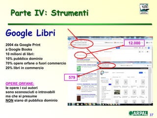 37
Parte IV: Strumenti
Google Libri
2004 da Google Print
a Google Books
10 milioni di libri:
10% pubblico dominio
70% opere orfane o fuori commercio
20% libri in commercio
OPERE ORFANE:
le opere i cui autori
sono sconosciuti o introvabili
ma che si presume
NON siano di pubblico dominio
12.000
579
 
