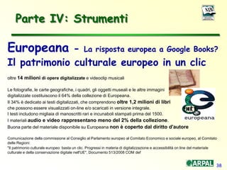 38
Parte IV: Strumenti
Europeana - La risposta europea a Google Books?
Il patrimonio culturale europeo in un clic
oltre 14 milioni di opere digitalizzate e videoclip musicali
Le fotografie, le carte geografiche, i quadri, gli oggetti museali e le altre immagini
digitalizzate costituiscono il 64% della collezione di Europeana.
Il 34% è dedicato ai testi digitalizzati, che comprendono oltre 1,2 milioni di libri
che possono essere visualizzati on-line e/o scaricati in versione integrale.
I testi includono migliaia di manoscritti rari e incunaboli stampati prima del 1500.
I materiali audio e video rappresentano meno del 2% della collezione.
Buona parte del materiale disponibile su Europeana non è coperto dal diritto d'autore
Comunicazione della commissione al Consiglio al Parlamento europeo al Comitato Economico e sociale europeo, al Comitato
delle Regioni:
"Il patrimonio culturale europeo: basta un clic. Progressi in materia di digitalizzazione e accessibilità on line del materiale
culturale e della conservazione digitale nell'UE", Documento 513/2008 COM def
 