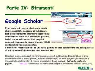 39
Parte IV: Strumenti
Google Scholar
E’ un motore di ricerca che tramite parole
chiave specifiche consente di individuare
testi della cosiddetta letteratura accademica
come articoli sottoposti a revisione paritaria,
tesi di laurea e dottorato, libri, preprint,
sommari, recensioni e rapporti tecnici di tutti
i settori della ricerca scientifica.
Consente di reperire articoli da una vasta gamma di case editrici oltre che dalla galassia
di articoli scientifici e culturali distribuiti sul Web.
Gli articoli in esso indicizzati comprendono pure quelli pubblicati da Elsevier (il più grande
editore scientifico a livello globale). Afferma di coprire più siti web, sorgenti giornalistiche e
lingue di tutti gli altri motori di ricerca specialistici. Il suo motto è: Sali sulle spalle dei
giganti. (984.000 = dato relativo alla ricerca effettuata per «Environmental pollution» 31/03/2014)
984.000
 