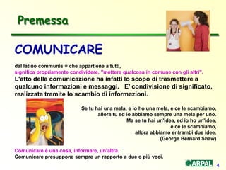 4
COMUNICARE
dal latino communis = che appartiene a tutti,
significa propriamente condividere, "mettere qualcosa in comune con gli altri".
L'atto della comunicazione ha infatti lo scopo di trasmettere a
qualcuno informazioni e messaggi. E’ condivisione di significato,
realizzata tramite lo scambio di informazioni.
Se tu hai una mela, e io ho una mela, e ce le scambiamo,
allora tu ed io abbiamo sempre una mela per uno.
Ma se tu hai un'idea, ed io ho un'idea,
e ce le scambiamo,
allora abbiamo entrambi due idee.
(George Bernard Shaw)
Comunicare è una cosa, informare, un’altra.
Comunicare presuppone sempre un rapporto a due o più voci.
Premessa
 