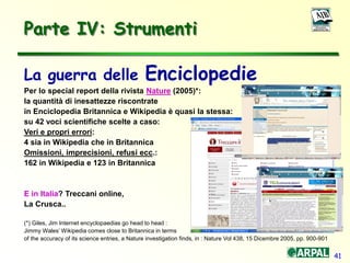 41
Parte IV: Strumenti
La guerra delle Enciclopedie
Per lo special report della rivista Nature (2005)*:
la quantità di inesattezze riscontrate
in Enciclopedia Britannica e Wikipedia è quasi la stessa:
su 42 voci scientifiche scelte a caso:
Veri e propri errori:
4 sia in Wikipedia che in Britannica
Omissioni, imprecisioni, refusi ecc.:
162 in Wikipedia e 123 in Britannica
E in Italia? Treccani online,
La Crusca..
(*) Giles, Jim Internet encyclopaedias go head to head :
Jimmy Wales’ Wikipedia comes close to Britannica in terms
of the accuracy of its science entries, a Nature investigation finds, in : Nature Vol 438, 15 Dicembre 2005, pp. 900-901
 