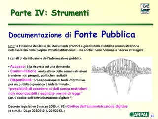 42
Parte IV: Strumenti
Documentazione di Fonte Pubblica
DFP: è l’insieme dei dati e dei documenti prodotti e gestiti dalla Pubblica amministrazione
nell’esercizio delle proprie attività Istituzionali ...ma anche: bene comune e risorsa strategica
I canali di distribuzione dell’informazione pubblica:
• Accesso: è la risposta ad una domanda
• Comunicazione: ruolo attivo delle amministrazioni
(rendere noti progetti, politiche risultati)
• Disponibilità: predisposizione di fonti informative
per un pubblico generico e indeterminato.
“possibilità di accedere ai dati senza restrizioni
non riconducibili a esplicite norme di legge”
(art.1 codice dell’amministrazione digitale *)
Decreto legislativo 5 marzo 2005, n. 82 - Codice dell'amministrazione digitale
(e s.m./i.: DLgs 235/2010, L 221/2012..)
 