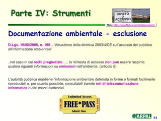 44
Parte IV: Strumenti
Documentazione ambientale - esclusione
D.Lgs. 19/08/2005, n. 195 – “Attuazione della direttiva 2003/4/CE sull'accesso del pubblico
all'informazione ambientale”
..nel caso in cui rechi pregiudizio….. la richiesta di accesso non può essere respinta
qualora riguardi informazioni su emissioni nell'ambiente. (articolo 5)
L'autorità pubblica mantiene l'informazione ambientale detenuta in forme o formati facilmente
riproducibili e, per quanto possibile, consultabili tramite reti di telecomunicazione
informatica o altri mezzi elettronici.
Flickr: http://www.flickr.com/photos/corscri/
 