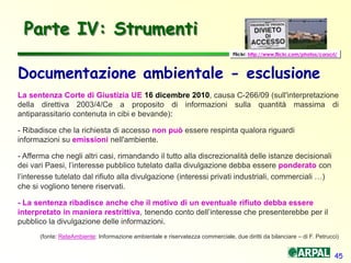 45
Parte IV: Strumenti
Documentazione ambientale - esclusione
La sentenza Corte di Giustizia UE 16 dicembre 2010, causa C-266/09 (sull'interpretazione
della direttiva 2003/4/Ce a proposito di informazioni sulla quantità massima di
antiparassitario contenuta in cibi e bevande):
- Ribadisce che la richiesta di accesso non può essere respinta qualora riguardi
informazioni su emissioni nell'ambiente.
- Afferma che negli altri casi, rimandando il tutto alla discrezionalità delle istanze decisionali
dei vari Paesi, l’interesse pubblico tutelato dalla divulgazione debba essere ponderato con
l’interesse tutelato dal rifiuto alla divulgazione (interessi privati industriali, commerciali …)
che si vogliono tenere riservati.
- La sentenza ribadisce anche che il motivo di un eventuale rifiuto debba essere
interpretato in maniera restrittiva, tenendo conto dell’interesse che presenterebbe per il
pubblico la divulgazione delle informazioni.
(fonte: ReteAmbiente: Informazione ambientale e riservatezza commerciale, due diritti da bilanciare – di F. Petrucci)
Flickr: http://www.flickr.com/photos/corscri/
 