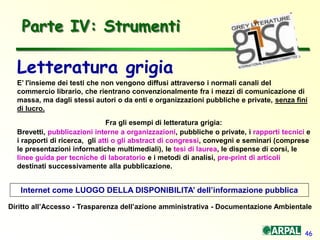 46
Parte IV: Strumenti
Letteratura grigia
E’ l'insieme dei testi che non vengono diffusi attraverso i normali canali del
commercio librario, che rientrano convenzionalmente fra i mezzi di comunicazione di
massa, ma dagli stessi autori o da enti e organizzazioni pubbliche e private, senza fini
di lucro.
Fra gli esempi di letteratura grigia:
Brevetti, pubblicazioni interne a organizzazioni, pubbliche o private, i rapporti tecnici e
i rapporti di ricerca, gli atti o gli abstract di congressi, convegni e seminari (comprese
le presentazioni informatiche multimediali), le tesi di laurea, le dispense di corsi, le
linee guida per tecniche di laboratorio e i metodi di analisi, pre-print di articoli
destinati successivamente alla pubblicazione.
Internet come LUOGO DELLA DISPONIBILITA’ dell’informazione pubblica
Diritto all’Accesso - Trasparenza dell’azione amministrativa - Documentazione Ambientale
 