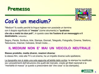 5
Cos’è un medium?
"Medium" fu scelto perché la lingua inglese non possiede un termine
con il doppio significato di "mezzo" (come strumento) e "qualcosa
che sta a metà tra due poli“, in questo caso tra l'autore di un messaggio e il
destinatario. (wikipedia)
Segno, Parola, Scrittura, Arte, Stampa, Giornali, Telegrafo, Fotografia, Cinema, Telefono,
Televisione, Internet, Cellulare, Smart mobs….
IL MEDIUM NON E’ MAI UN VEICOLO NEUTRALE
Stesso prodotto, media diversi, reazioni diverse:
lo stesso film, visto alla TV o al cinema, ha un impatto diverso sullo spettatore.
La tipografia non è stata una sola aggiunta all’abilità dello scriba: la stampa ha modificato
sia i procedimenti dell’istruzione che quelli del mercato, creato gli Stati nazionali e la
“mentalità di massa” (e questo a prescindere dal “che cosa” si sia stampato).
Premessa
 