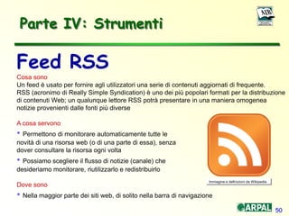 50
Parte IV: Strumenti
Feed RSS
Cosa sono
Un feed è usato per fornire agli utilizzatori una serie di contenuti aggiornati di frequente.
RSS (acronimo di Really Simple Syndication) è uno dei più popolari formati per la distribuzione
di contenuti Web; un qualunque lettore RSS potrà presentare in una maniera omogenea
notizie provenienti dalle fonti più diverse
A cosa servono
• Permettono di monitorare automaticamente tutte le
novità di una risorsa web (o di una parte di essa), senza
dover consultare la risorsa ogni volta
• Possiamo scegliere il flusso di notizie (canale) che
desideriamo monitorare, riutilizzarlo e redistribuirlo
Dove sono
• Nella maggior parte dei siti web, di solito nella barra di navigazione
Immagine e definizioni da Wikipedia
 