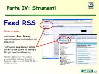 52
Parte IV: Strumenti
Feed RSS
Come si usano
• Attraverso i Feed Reader:
appositi software da installare nel
proprio pc
• Attraverso aggregatori online
basati su web (come ad esempio
Google Reader o Bloglines)
Possiamo costruire un link pubblico
e non editabile a Google Reader o a
Bloglines, vedere le scelte Feed RSS dei ns
amici, ecc. ecc.
 