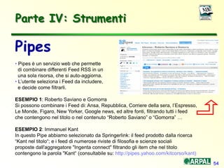54
Parte IV: Strumenti
Pipes
• Pipes è un servizio web che permette
di combinare differenti Feed RSS in un
una sola risorsa, che si auto-aggiorna.
• L’utente seleziona i Feed da includere,
e decide come filtrarli.
ESEMPIO 1: Roberto Saviano e Gomorra
Si possono combinare i Feed di: Ansa, Repubblica, Corriere della sera, l’Espresso,
Le Monde, Figaro, New Yorker, Google news, ed altre fonti, filtrando tutti i feed
che contengono nel titolo o nel contenuto “Roberto Saviano” o “Gomorra” …
ESEMPIO 2: Immanuel Kant
In questo Pipe abbiamo selezionato da Springerlink: il feed prodotto dalla ricerca
“Kant nel titolo“; e i feed di numerose riviste di filosofia e scienze sociali
proposte dall'aggregatore "Ingenta connect" filtrando gli item che nel titolo
contengono la parola "Kant“ (consultabile su: http://pipes.yahoo.com/kitcorso/kant)
 