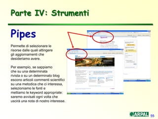 55
Parte IV: Strumenti
Pipes
Permette di selezionare le
risorse dalle quali attingere
gli aggiornamenti che
desideriamo avere.
Per esempio, se sappiamo
che su una determinata
rivista o su un determinato blog
escono articoli commenti scientifici
su una metodica che ci interessa,
selezioniamo le fonti e
mettiamo le keyword appropriate:
saremo avvisati ogni volta che
uscirà una nota di nostro interesse.
 