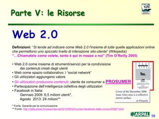 58
Web 2.0
Definizioni: “Si tende ad indicare come Web 2.0 l'insieme di tutte quelle applicazioni online
che permettono uno spiccato livello di interazione sito-utente” (Wikipedia)
“…Chiamatelo come volete, tanto è qui in mezzo a noi” (Tim O’Reilly 2005)
• Web 2.0 come insieme di strumenti/servizi per la condivisione
dei contenuti creati dagli utenti
• Web come spazio collaborativo: i “social network”
• Gli utilizzatori aggiungono valore
• Gli utilizzatori producono contenuti: utente da consumer a PROSUMER
• Partecipazione dell’intelligenza collettiva degli utilizzatori
• Facebook in Italia:
Gennaio 2009: 6,5 milioni utenti*,
Agosto 2013: 24 milioni**
* Fonte: Garante per la comunicazione
** Fonte: http://daily.wired.it/news/internet/2013/08/22/numeri-facebook-italia-vincos-65487.html
Parte V: le Risorse
Cover of the December 2006
issue. Grey area is a reflective
mirror surface.
da Wikipedia
 