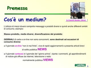 6
Cos’è un medium?
L’utilizzo di mezzi diversi comporta messaggi e prodotti diversi e quindi anche differenti ambiti
di consumo; esempio:
Stesso prodotto, media diversi, diversificazione del prodotto:
GIORNALI di carta e on-line non sono concorrenti, sono destinati ad occasioni di
consumo diverse
 Il giornale on-line “non è mai finito”, vive di rapidi aggiornamenti e presenta articoli brevi
di solito pubblica NEWS
 Il giornale cartaceo è il giornale del “giorno prima”, riporta i commenti, gli approfondimenti
di notizie già diffuse da internet, televisione o radio
normalmente pubblica VIEWS
Premessa
N. Caranti: Reader (Flickr)
 
