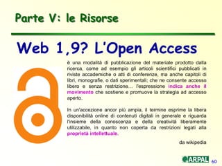60
Parte V: le Risorse
è una modalità di pubblicazione del materiale prodotto dalla
ricerca, come ad esempio gli articoli scientifici pubblicati in
riviste accademiche o atti di conferenze, ma anche capitoli di
libri, monografie, o dati sperimentali; che ne consente accesso
libero e senza restrizione… l'espressione indica anche il
movimento che sostiene e promuove la strategia ad accesso
aperto.
In un'accezione ancor più ampia, il termine esprime la libera
disponibilità online di contenuti digitali in generale e riguarda
l'insieme della conoscenza e della creatività liberamente
utilizzabile, in quanto non coperta da restrizioni legati alla
proprietà intellettuale.
da wikipedia
Web 1,9? L’Open Access
 