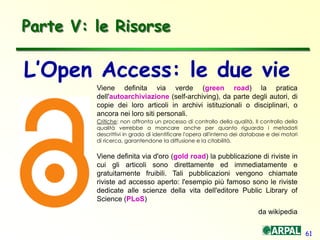 61
Parte V: le Risorse
Viene definita via verde (green road) la pratica
dell'autoarchiviazione (self-archiving), da parte degli autori, di
copie dei loro articoli in archivi istituzionali o disciplinari, o
ancora nei loro siti personali.
Critiche: non affronta un processo di controllo della qualità. Il controllo della
qualità verrebbe a mancare anche per quanto riguarda i metadati
descrittivi in grado di identificare l'opera all'interno dei database e dei motori
di ricerca, garantendone la diffusione e la citabilità.
Viene definita via d'oro (gold road) la pubblicazione di riviste in
cui gli articoli sono direttamente ed immediatamente e
gratuitamente fruibili. Tali pubblicazioni vengono chiamate
riviste ad accesso aperto: l'esempio più famoso sono le riviste
dedicate alle scienze della vita dell'editore Public Library of
Science (PLoS)
da wikipedia
L’Open Access: le due vie
 