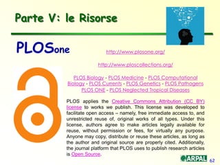 62
http://www.plosone.org/
http://www.ploscollections.org/
PLOS Biology - PLOS Medicine - PLOS Computational
Biology - PLOS Currents - PLOS Genetics - PLOS Pathogens
PLOS ONE - PLOS Neglected Tropical Diseases
PLOS applies the Creative Commons Attribution (CC BY)
license to works we publish. This license was developed to
facilitate open access – namely, free immediate access to, and
unrestricted reuse of, original works of all types. Under this
license, authors agree to make articles legally available for
reuse, without permission or fees, for virtually any purpose.
Anyone may copy, distribute or reuse these articles, as long as
the author and original source are properly cited. Additionally,
the journal platform that PLOS uses to publish research articles
is Open Source.
Parte V: le Risorse
PLOSone
 