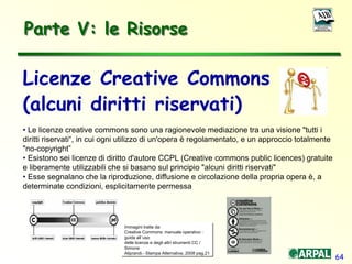 64
Licenze Creative Commons
(alcuni diritti riservati)
• Le licenze creative commons sono una ragionevole mediazione tra una visione "tutti i
diritti riservati“, in cui ogni utilizzo di un'opera è regolamentato, e un approccio totalmente
"no-copyright”
• Esistono sei licenze di diritto d'autore CCPL (Creative commons public licences) gratuite
e liberamente utilizzabili che si basano sul principio "alcuni diritti riservati"
• Esse segnalano che la riproduzione, diffusione e circolazione della propria opera è, a
determinate condizioni, esplicitamente permessa
Immagini tratte da:
Creative Commons: manuale operativo :
guida all’uso
delle licenze e degli altri strumenti CC /
Simone
Aliprandi.- Stampa Alternativa, 2008 pag.21
Parte V: le Risorse
 
