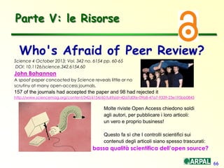 66
Who's Afraid of Peer Review?
Science 4 October 2013: Vol. 342 no. 6154 pp. 60-65
DOI: 10.1126/science.342.6154.60
John Bohannon
A spoof paper concocted by Science reveals little or no
scrutiny at many open-access journals.
157 of the journals had accepted the paper and 98 had rejected it
http://www.sciencemag.org/content/342/6154/60.full?sid=42a7d0fe-09b8-47a7-9339-23e195bb0845
Molte riviste Open Access chiedono soldi
agli autori, per pubblicare i loro articoli:
un vero e proprio business!
Questo fa sì che I controlli scientifici sui
contenuti degli articoli siano spesso trascurati:
bassa qualità scientifica dell’open source?
Parte V: le Risorse
 