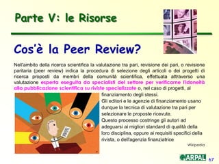 67
Cos’è la Peer Review?
Nell'ambito della ricerca scientifica la valutazione tra pari, revisione dei pari, o revisione
paritaria (peer review) indica la procedura di selezione degli articoli o dei progetti di
ricerca proposti da membri della comunità scientifica, effettuata attraverso una
valutazione esperta eseguita da specialisti del settore per verificarne l'idoneità
alla pubblicazione scientifica su riviste specializzate o, nel caso di progetti, al
finanziamento degli stessi.
Gli editori e le agenzie di finanziamento usano
dunque la tecnica di valutazione tra pari per
selezionare le proposte ricevute.
Questo processo costringe gli autori ad
adeguarsi ai migliori standard di qualità della
loro disciplina, oppure ai requisiti specifici della
rivista, o dell'agenzia finanziatrice
Wikipedia
Parte V: le Risorse
 
