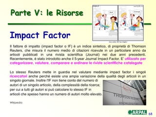 68
Impact Factor
Il fattore di impatto (impact factor o IF) è un indice sintetico, di proprietà di Thomson
Reuters, che misura il numero medio di citazioni ricevute in un particolare anno da
articoli pubblicati in una rivista scientifica (Journal) nei due anni precedenti.
Recentemente, è stato introdotto anche il 5-year Journal Impact Factor. E’ utilizzato per
categorizzare, valutare, comparare e ordinare le riviste scientifiche catalogate
Lo stesso Reuters mette in guardia nel valutare mediante impact factor i singoli
ricercatori anche perché esiste una ampia variazione della qualità degli articoli in un
singolo giornale. Inoltre l'IF non tiene conto del numero di
autori di un singolo articolo, della complessità della ricerca;
per cui a tutti gli autori si può calcolare lo stesso IF in
articoli che spesso hanno un numero di autori molto elevato.
Wikipedia
Parte V: le Risorse
 