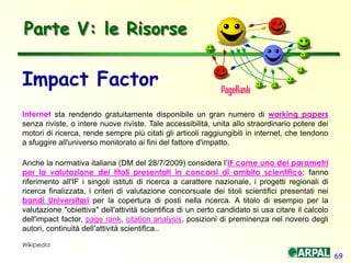 69
Impact Factor
Internet sta rendendo gratuitamente disponibile un gran numero di working papers
senza riviste, o intere nuove riviste. Tale accessibilità, unita allo straordinario potere dei
motori di ricerca, rende sempre più citati gli articoli raggiungibili in internet, che tendono
a sfuggire all'universo monitorato ai fini del fattore d'impatto.
Anche la normativa italiana (DM del 28/7/2009) considera l’IF come uno dei parametri
per la valutazione dei titoli presentati in concorsi di ambito scientifico: fanno
riferimento all'IF i singoli istituti di ricerca a carattere nazionale, i progetti regionali di
ricerca finalizzata, i criteri di valutazione concorsuale dei titoli scientifici presentati nei
bandi Universitari per la copertura di posti nella ricerca. A titolo di esempio per la
valutazione "obiettiva" dell'attività scientifica di un certo candidato si usa citare il calcolo
dell'impact factor, page rank, citation analysis, posizioni di preminenza nel novero degli
autori, continuità dell’attività scientifica..
Wikipedia
Parte V: le Risorse
 