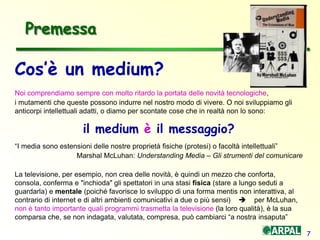 7
Cos’è un medium?
Noi comprendiamo sempre con molto ritardo la portata delle novità tecnologiche,
i mutamenti che queste possono indurre nel nostro modo di vivere. O noi sviluppiamo gli
anticorpi intellettuali adatti, o diamo per scontate cose che in realtà non lo sono:
il medium è il messaggio?
“I media sono estensioni delle nostre proprietà fisiche (protesi) o facoltà intellettuali”
Marshal McLuhan: Understanding Media – Gli strumenti del comunicare
La televisione, per esempio, non crea delle novità, è quindi un mezzo che conforta,
consola, conferma e "inchioda" gli spettatori in una stasi fisica (stare a lungo seduti a
guardarla) e mentale (poiché favorisce lo sviluppo di una forma mentis non interattiva, al
contrario di internet e di altri ambienti comunicativi a due o più sensi)  per McLuhan,
non è tanto importante quali programmi trasmetta la televisione (la loro qualità), è la sua
comparsa che, se non indagata, valutata, compresa, può cambiarci “a nostra insaputa”
Premessa
 