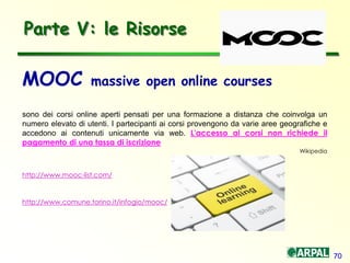 70
MOOC massive open online courses
sono dei corsi online aperti pensati per una formazione a distanza che coinvolga un
numero elevato di utenti. I partecipanti ai corsi provengono da varie aree geografiche e
accedono ai contenuti unicamente via web. L'accesso ai corsi non richiede il
pagamento di una tassa di iscrizione
Wikipedia
http://www.mooc-list.com/
http://www.comune.torino.it/infogio/mooc/
Parte V: le Risorse
 