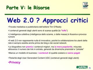 71
Parte V: le Risorse
•Trovata mediatica e pubblicitaria dell’editore Tim O’Really
•I contenuti generati dagli utenti sono di scarsa qualità (la “fuffa”)
•L’intelligenza collettiva (intelligenza dello sciame, o delle masse) è illusoria e provoca
rumore
•Il web 2.0 non rappresenta nulla di innovativo, poiché la collaborazione tra utenti della
rete è sempre esistita anche prima dei blog e dei social network
•La blogosfera non premia i contenuti migliori, ma la mera popolarità, misurata
attraverso il numero dei link in entrata, generati da dinamiche piramidali e “pilotate”
•Manca un modello di business: i contenuti di qualità costano e vanno pagati
•Titolarità degli User Generated Content UGC (contenuti generati dagli utenti)
•Privacy
Web 2.0 ? Approcci critici
 