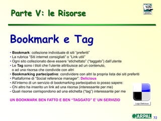 72
Parte V: le Risorse
Bookmark e Tag
• Bookmark: collezione individuale di siti “preferiti”
• La rubrica “Siti internet consigliati” o “Link utili”
• Ogni sito collezionato deve essere “etichettato” (“taggato”) dall’utente
• Le Tag sono i titoli che l’utente attribuisce ad un contenuto,
o ad una risorsa che condivide con altri
• Bookmarking partecipativo: condividere con altri la propria lista dei siti preferiti
• Piattaforme di “Social reference manager”: Delicious
• All’interno di un servizio di bookmarking partecipativo io posso sapere:
- Chi altro ha inserito un link ad una risorsa (interessante per me)
- Quali risorse corrispondono ad una etichetta (“tag”) interessante per me
UN BOOKMARK BEN FATTO E BEN “TAGGATO” E’ UN SERVIZIO
Logo Delicious
 