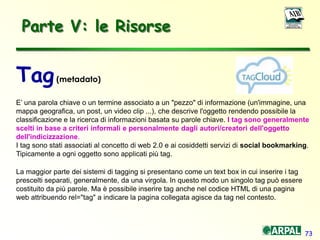 73
Parte V: le Risorse
Tag(metadato)
E’ una parola chiave o un termine associato a un "pezzo" di informazione (un'immagine, una
mappa geografica, un post, un video clip ...), che descrive l'oggetto rendendo possibile la
classificazione e la ricerca di informazioni basata su parole chiave. I tag sono generalmente
scelti in base a criteri informali e personalmente dagli autori/creatori dell'oggetto
dell'indicizzazione.
I tag sono stati associati al concetto di web 2.0 e ai cosiddetti servizi di social bookmarking.
Tipicamente a ogni oggetto sono applicati più tag.
La maggior parte dei sistemi di tagging si presentano come un text box in cui inserire i tag
prescelti separati, generalmente, da una virgola. In questo modo un singolo tag può essere
costituito da più parole. Ma è possibile inserire tag anche nel codice HTML di una pagina
web attribuendo rel="tag" a indicare la pagina collegata agisce da tag nel contesto.
 