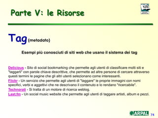 74
Parte V: le Risorse
Tag(metadato)
Esempi più conosciuti di siti web che usano il sistema dei tag
Delicious - Sito di social bookmarking che permette agli utenti di classificare molti siti e
"taggarli" con parole chiave descrittive, che permette ad altre persone di cercare attraverso
questi termini le pagine che gli altri utenti selezionano come interessanti.
Flickr - Un servizio che permette agli utenti di "taggare" le proprie immagini con nomi
specifici, verbi e aggettivi che ne descrivano il contenuto e lo rendano "ricercabile".
Technorati - Si tratta di un motore di ricerca weblog.
Last.fm - Un social music website che permette agli utenti di taggare artisti, album e pezzi.
 
