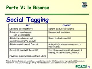 75
Social Tagging
Michele Santoro, Questa sera si cataloga a soggetto. Breve analisi delle folksonomies in prospettiva bibliotecaria, in:
"Bibliotime", anno X, numero 2 (luglio 2007) - http://didattica.spbo.unibo.it/bibliotime/num-x-2/santoro.htm
Parte V: le Risorse
PRO CONTRO
Libertarie e non restrittive Schemi piatti, non gerarchici
Bottom-up, non imposte,
Non Centralizzate
Mancanza di precisione
Riflette il vocabolario degli
utenti:lingua viva VS fanciulli”
Basso livello di trovabilità
Riflette modelli mentali Comuni Ambiguità (lo stesso temine usato in
modi diversi)
Semplicità, intuitività, flessibilità Il problema degli spazi tra le parole di
una tag, es.: formazione_continua
Favorisce la comunicazione tra gli utenti
 