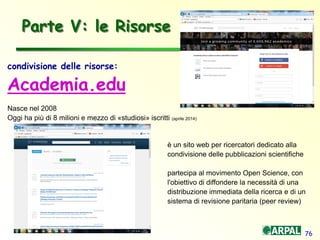 76
condivisione delle risorse:
Academia.edu
Nasce nel 2008
Oggi ha più di 8 milioni e mezzo di «studiosi» iscritti (aprile 2014)
è un sito web per ricercatori dedicato alla
condivisione delle pubblicazioni scientifiche
partecipa al movimento Open Science, con
l'obiettivo di diffondere la necessità di una
distribuzione immediata della ricerca e di un
sistema di revisione paritaria (peer review)
Parte V: le Risorse
 