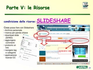77
condivisione delle risorse: SLIDESHARE
Cosa posso fare con Slideshare
• Archivio personale
• ricerca per parola chiave
• download slide
(SI/NO)
• aggiungere
commenti
• produrre un
link
• navigare tag
e categorie
• applicazione
licenze CC
Parte V: le Risorse
02/04/2014: 1.008
 