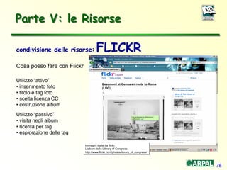 78
condivisione delle risorse: FLICKR
Cosa posso fare con Flickr
Utilizzo “attivo”
• inserimento foto
• titolo e tag foto
• scelta licenza CC
• costruzione album
Utilizzo “passivo”
• visita negli album
• ricerca per tag
• esplorazione delle tag
Immagini tratte da flickr:
L'album della Library of Congress
http://www.flickr.com/photos/library_of_congress/
Parte V: le Risorse
 