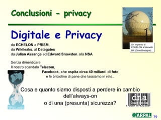 79
Conclusioni - privacy
Digitale e Privacy
da ECHELON a PRISM,
da Wikileaks, al Datagates
da Julian Assange ed Edward Snowden, alla NSA
Senza dimenticare
Il nostro scandalo Telecom,
Facebook, che ospita circa 40 miliardi di foto
e le bricioline di pane che lasciamo in rete..
Cosa e quanto siamo disposti a perdere in cambio
dell’always-on
o di una (presunta) sicurezza?
Un impianto di
ECHELON a Menwith
Hill (Gran Bretagna)
 