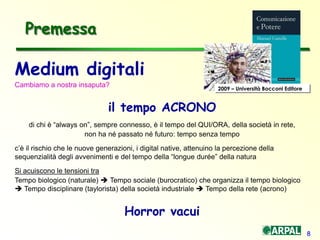 8
Medium digitali
Cambiamo a nostra insaputa?
il tempo ACRONO
di chi è “always on”, sempre connesso, è il tempo del QUI/ORA, della società in rete,
non ha né passato né futuro: tempo senza tempo
c’è il rischio che le nuove generazioni, i digital native, attenuino la percezione della
sequenzialità degli avvenimenti e del tempo della “longue durée” della natura
Si acuiscono le tensioni tra
Tempo biologico (naturale)  Tempo sociale (burocratico) che organizza il tempo biologico
 Tempo disciplinare (taylorista) della società industriale  Tempo della rete (acrono)
Horror vacui
Premessa
2009 – Università Bocconi Editore
 