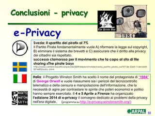 81
Conclusioni - privacy
e-Privacy
Svezia: il «partito dei pirati» al 7%
Il Partito Pirata fondamentalmente vuole A) riformare la legge sul copyright,
B) eliminare il sistema dei brevetti e C) assicurare che il diritto alla privacy
dei cittadini sia rispettato.
successo clamoroso per il movimento che fa capo al sito di file
sharing «The pirate bay»
http://www.corriere.it/politica/speciali/2009/elezioni/notizie/svezia_partito_pirata_ca75713e-53a0-11de-b645-
00144f02aabc.shtml
Italia: il Progetto Winston Smith ha scelto il nome del protagonista di "1984"
di George Orwell e vuole riassumere sia i pericoli del tecnocontrollo
telematico e della censura e manipolazione dell'informazione, che la
necessità di agire per contrastare le spinte che poteri economici e politici
hanno sempre esercitato. Il 4 e 5 Aprile a Firenze ha organizzato
l'edizione 2014 di e-privacy il convegno dedicato ai problemi della privacy
nell'era digitale. (programma su http://e-privacy.winstonsmith.org/)
 